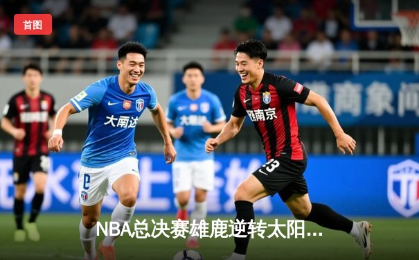 NBA总决赛雄鹿逆转太阳夺冠，字母哥狂砍50分创历史纪录