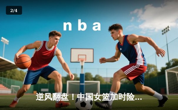 逆风翻盘！中国女篮加时险胜澳大利亚，韩旭狂砍28分17篮板制霸内线 - 2