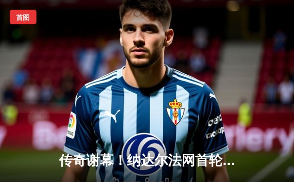 传奇谢幕！纳达尔法网首轮苦战四小时憾负兹维列夫 观众起立致敬24冠王