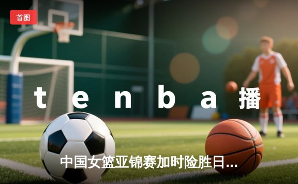 中国女篮亚锦赛加时险胜日本 李梦27分力挽狂澜助队卫冕