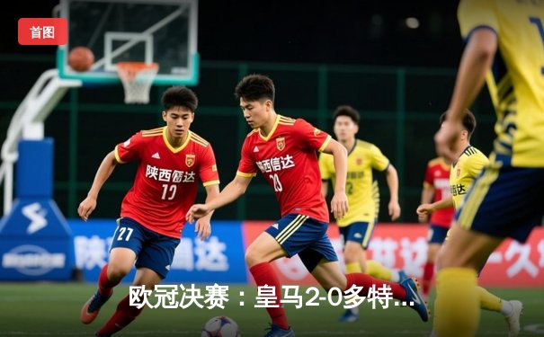 欧冠决赛：皇马2-0多特蒙德，维尼修斯传射建功助队夺冠